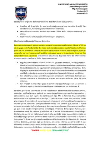 “MORIR ANTES QUE ESCLAVOS VIVIR”
UNIVERSIDAD MAYOR DE SAN SIMON
Lizbeth Ortega Guzman
Mgr. Ramiro Zapata
Producción ll
Semestre 1-21
Los objetivos originales de la Teoría General de Sistemas son los siguientes:
Impulsar el desarrollo de una terminología general que permita describir las
características, funciones y comportamientos sistémicos.
Desarrollar un conjunto de leyes aplicables a todos estos comportamientos y, por
último.
Promover una formalización (matemática) de estas leyes.
Clasificaciones Básicas de Sistemas Generales
Es conveniente advertir que no obstante su papel renovador para la ciencia clásica, la TGS no
se despega en lo fundamental del modo cartesiano (separación sujeto/objeto). Así forman
parte de sus problemas tanto la definición del status de realidad de sus objetos, como el
desarrollo de un instrumental analítico adecuado para el tratamiento lineal de los
comportamientos sistémicos (esquema de causalidad). Bajo ese marco de referencia los
sistemas pueden clasificarse de las siguientes maneras:
Segúnsuentitividadlossistemaspuedenser agrupados en reales, ideales y modelos.
Mientraslosprimerospresumenunaexistenciaindependiente del observador (quien
lospuede descubrir), los segundos son construcciones simbólicas, como el caso de la
lógicay lasmatemáticas,mientrasque el tercertipocorresponde aabstraccionesde la
realidad, en donde se combina lo conceptual con las características de los objetos.
Con relaciónasu origenlossistemaspuedensernaturalesoartificiales,distinción que
apunta a destacar la dependencia o no en su estructuración por parte de otros
sistemas.
Con relación al ambiente o grado de aislamiento los sistemas pueden ser cerrados o
abiertos, según el tipo de intercambio que establecen con sus ambientes. 4
La teoría general de sistemas es la base filosófica que desde mediados los años cuarenta,
sustenta y justifica la mayor parte de los supuestos políticos, empresariales, tecnológicos y
comunicativos que dan lugar a los cambios del siglo XXI. Es herencia de pensamientos
estructuralistasde laprimeramitaddel siglo XX, pero se inicia, y sobre todo consolida, con el
gran impactode los mediosde comunicación,lavelocidadde lainformaciónyel choque de un
mundo que se transforma vertiginosamente debido a los cambios que produce la nueva
sociedadtecnológica. LaTeoría General de Sistemastiene subase enel humanismo científico,
ya que no es posible ningún cambio tecnológico sin la base de la especie humana, que
fundamenta todos los cambios y productos de la era de la información y la tecnología.
Ciertamente que no hay nada nuevo bajo el sol y que todo, o casi todo, está inventado. La
nuevatecnologíaaplicaenlamayoría de lasocasionespensamientosysituacionesya vividas o
inventadas.Yadesde nuestraescuelahablábamosdelsistemasolar,del digestivo, del sistema
métrico decimal…, como de algo que tenía una coherencia interna, que en la unión de sus
elementosestaba su propia explicación y supervivencia. La nueva filosofía ha dado sentido a
todos estos elementos, tratándolos en relación con las necesidades del siglo XX, y creando
 