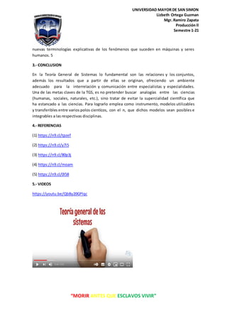 “MORIR ANTES QUE ESCLAVOS VIVIR”
UNIVERSIDAD MAYOR DE SAN SIMON
Lizbeth Ortega Guzman
Mgr. Ramiro Zapata
Producción ll
Semestre 1-21
nuevas terminologías explicativas de los fenómenos que suceden en máquinas y seres
humanos. 5
3.- CONCLUSION
En la Teoría General de Sistemas lo fundamental son las relaciones y los conjuntos,
además los resultados que a partir de ellas se originan, ofreciendo un ambiente
adecuado para la interrelación y comunicación entre especialistas y especialidades.
Una de las metas claves de la TGS, es no pretender buscar analogías entre las ciencias
(humanas, sociales, naturales, etc.), sino tratar de evitar la supercialidad científica que
ha estancado a las ciencias. Para lograrlo emplea como instrumento, modelos utilizables
y transferibles entre varios polos cientícos, con el n, que dichos modelos sean posibles e
integrables a las respectivas disciplinas.
4.- REFERENCIAS
(1) https://n9.cl/tpzef
(2) https://n9.cl/y7i5
(3) https://n9.cl/80p3j
(4) https://n9.cl/moam
(5) https://n9.cl/0l58
5.- VIDEOS
https://youtu.be/QbBy20GPlqc
 