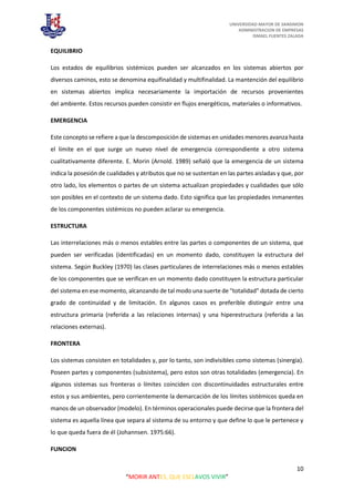 UNIVERSIDAD MAYOR DE SANSIMON
ADMINISTRACION DE EMPRESAS
ISMAEL FUENTES ZALADA
10
“MORIR ANTES, QUE ESCLAVOS VIVIR”
EQUILIBRIO
Los estados de equilibrios sistémicos pueden ser alcanzados en los sistemas abiertos por
diversos caminos, esto se denomina equifinalidad y multifinalidad. La mantención del equilibrio
en sistemas abiertos implica necesariamente la importación de recursos provenientes
del ambiente. Estos recursos pueden consistir en flujos energéticos, materiales o informativos.
EMERGENCIA
Este concepto se refiere a que la descomposición de sistemas en unidades menores avanza hasta
el límite en el que surge un nuevo nivel de emergencia correspondiente a otro sistema
cualitativamente diferente. E. Morin (Arnold. 1989) señaló que la emergencia de un sistema
indica la posesión de cualidades y atributos que no se sustentan en las partes aisladas y que, por
otro lado, los elementos o partes de un sistema actualizan propiedades y cualidades que sólo
son posibles en el contexto de un sistema dado. Esto significa que las propiedades inmanentes
de los componentes sistémicos no pueden aclarar su emergencia.
ESTRUCTURA
Las interrelaciones más o menos estables entre las partes o componentes de un sistema, que
pueden ser verificadas (identificadas) en un momento dado, constituyen la estructura del
sistema. Según Buckley (1970) las clases particulares de interrelaciones más o menos estables
de los componentes que se verifican en un momento dado constituyen la estructura particular
del sistema en ese momento, alcanzando de tal modo una suerte de "totalidad" dotada de cierto
grado de continuidad y de limitación. En algunos casos es preferible distinguir entre una
estructura primaria (referida a las relaciones internas) y una hiperestructura (referida a las
relaciones externas).
FRONTERA
Los sistemas consisten en totalidades y, por lo tanto, son indivisibles como sistemas (sinergia).
Poseen partes y componentes (subsistema), pero estos son otras totalidades (emergencia). En
algunos sistemas sus fronteras o límites coinciden con discontinuidades estructurales entre
estos y sus ambientes, pero corrientemente la demarcación de los límites sistémicos queda en
manos de un observador (modelo). En términos operacionales puede decirse que la frontera del
sistema es aquella línea que separa al sistema de su entorno y que define lo que le pertenece y
lo que queda fuera de él (Johannsen. 1975:66).
FUNCION
 