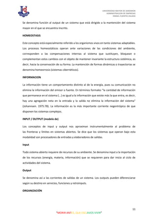 UNIVERSIDAD MAYOR DE SANSIMON
ADMINISTRACION DE EMPRESAS
ISMAEL FUENTES ZALADA
11
“MORIR ANTES, QUE ESCLAVOS VIVIR”
Se denomina función al output de un sistema que está dirigido a la mantención del sistema
mayor en el que se encuentra inscrito.
HOMEOSTASIS
Este concepto está especialmente referido a los organismos vivos en tanto sistemas adaptables.
Los procesos homeostáticos operan ante variaciones de las condiciones del ambiente,
corresponden a las compensaciones internas al sistema que sustituyen, bloquean o
complementan estos cambios con el objeto de mantener invariante la estructura sistémica, es
decir, hacia la conservación de su forma. La mantención de formas dinámicas o trayectorias se
denomina homeorrosis (sistemas cibernéticos).
INFORMACION
La información tiene un comportamiento distinto al de la energía, pues su comunicación no
elimina la información del emisor o fuente. En términos formales "la cantidad de información
que permanece en el sistema (...) es igual a la información que existe más la que entra, es decir,
hay una agregación neta en la entrada y la salida no elimina la información del sistema"
(Johannsen. 1975:78). La información es la más importante corriente negentrópica de que
disponen los sistemas complejos.
INPUT / OUTPUT (modelo de)
Los conceptos de input y output nos aproximan instrumentalmente al problema de
las fronteras y límites en sistemas abiertos. Se dice que los sistemas que operan bajo esta
modalidad son procesadores de entradas y elaboradores de salidas.
Input
Todo sistema abierto requiere de recursos de su ambiente. Se denomina input a la importación
de los recursos (energía, materia, información) que se requieren para dar inicio al ciclo de
actividades del sistema.
Output
Se denomina así a las corrientes de salidas de un sistema. Los outputs pueden diferenciarse
según su destino en servicios, funciones y retroinputs.
ORGANIZACIÓN
 