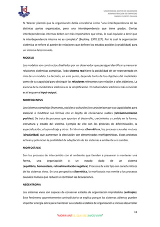 UNIVERSIDAD MAYOR DE SANSIMON
ADMINISTRACION DE EMPRESAS
ISMAEL FUENTES ZALADA
12
“MORIR ANTES, QUE ESCLAVOS VIVIR”
N. Wiener planteó que la organización debía concebirse como "una interdependencia de las
distintas partes organizadas, pero una interdependencia que tiene grados. Ciertas
interdependencias internas deben ser más importantes que otras, lo cual equivale a decir que
la interdependencia interna no es completa" (Buckley. 1970:127). Por lo cual la organización
sistémica se refiere al patrón de relaciones que definen los estados posibles (variabilidad) para
un sistema determinado.
MODELO
Los modelos son constructos diseñados por un observador que persigue identificar y mensurar
relaciones sistémicas complejas. Todo sistema real tiene la posibilidad de ser representado en
más de un modelo. La decisión, en este punto, depende tanto de los objetivos del modelador
como de su capacidad para distinguir las relaciones relevantes con relación a tales objetivos. La
esencia de la modelística sistémica es la simplificación. El metamodelo sistémico más conocido
es el esquema input-output.
MORFOGENESIS
Los sistemas complejos (humanos, sociales y culturales) se caracterizan por sus capacidades para
elaborar o modificar sus formas con el objeto de conservarse viables (retroalimentación
positiva). Se trata de procesos que apuntan al desarrollo, crecimiento o cambio en la forma,
estructura y estado del sistema. Ejemplo de ello son los procesos de diferenciación, la
especialización, el aprendizaje y otros. En términos cibernéticos, los procesos causales mutuos
(circularidad) que aumentan la desviación son denominados morfogenéticos. Estos procesos
activan y potencian la posibilidad de adaptación de los sistemas a ambientes en cambio.
MORFOSTASIS
Son los procesos de intercambio con el ambiente que tienden a preservar o mantener una
forma, una organización o un estado dado de un sistema
(equilibrio, homeostasis, retroalimentación negativa). Procesos de este tipo son característicos
de los sistemas vivos. En una perspectiva cibernética, la morfostasis nos remite a los procesos
causales mutuos que reducen o controlan las desviaciones.
NEGENTROPIA
Los sistemas vivos son capaces de conservar estados de organización improbables (entropía).
Este fenómeno aparentemente contradictorio se explica porque los sistemas abiertos pueden
importar energía extra para mantener sus estados estables de organización e incluso desarrollar
 