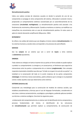 UNIVERSIDAD MAYOR DE SANSIMON
ADMINISTRACION DE EMPRESAS
ISMAEL FUENTES ZALADA
14
“MORIR ANTES, QUE ESCLAVOS VIVIR”
Retroalimentación positiva
Indica una cadena cerrada de relaciones causales en donde la variación de uno de sus
componentes se propaga en otros componentes del sistema, reforzando la variación inicial y
propiciando un comportamiento sistémico caracterizado por un autorreforzamiento de las
variaciones (circularidad, morfogénesis). La retroalimentación positiva está asociada a los
fenómenos de crecimiento y diferenciación. Cuando se mantiene un sistema y se modifican sus
metas/fines nos encontramos ante un caso de retroalimentación positiva. En estos casos se
aplica la relación desviación-amplificación (Mayurama. 1963).
RETROINPUT
Se refiere a las salidas del sistema que van dirigidas al mismo sistema (retroalimentación). En
los sistemas humanos y sociales éstos corresponden a los procesos de autorreflexión.
SERVICIO
Son los outputs de un sistema que van a servir de inputs a otros sistemas
o subsistemas equivalentes.
SINERGIA
Todo sistema es sinérgico en tanto el examen de sus partes en forma aislada no puede explicar
o predecir su comportamiento. La sinergia es, en consecuencia, un fenómeno que surge de las
interacciones entre las partes o componentes de un sistema (conglomerado). Este concepto
responde al postulado aristotélico que dice que "el todo no es igual a la suma de sus partes". La
totalidad es la conservación del todo en la acción recíproca de las partes componentes
(teleología). En términos menos esencialistas, podría señalarse que la sinergia es la propiedad
común a todas aquellas cosas que observamos como sistemas.
SISTEMAS (dinámica de)
Comprende una metodología para la construcción de modelos de sistemas sociales, que
establece procedimientos y técnicas para el uso de lenguajes formalizados, considerando en
esta clase a sistemas socioeconómicos, sociológicos y psicológicos, pudiendo aplicarse también
sus técnicas a sistemas ecológicos. Esta tiene los siguientes pasos:
a) observación del comportamiento de un sistema real, b) identificación de los componentes y
procesos fundamentales del mismo, c) identificación de las estructuras
de retroalimentación que permiten explicar su comportamiento, d) construcción de
 