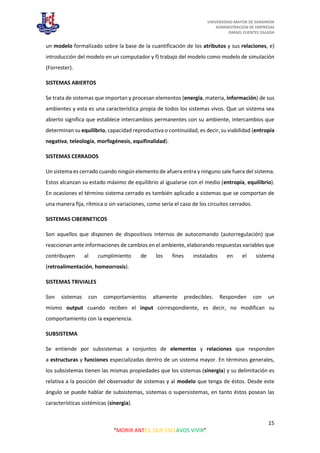 UNIVERSIDAD MAYOR DE SANSIMON
ADMINISTRACION DE EMPRESAS
ISMAEL FUENTES ZALADA
15
“MORIR ANTES, QUE ESCLAVOS VIVIR”
un modelo formalizado sobre la base de la cuantificación de los atributos y sus relaciones, e)
introducción del modelo en un computador y f) trabajo del modelo como modelo de simulación
(Forrester).
SISTEMAS ABIERTOS
Se trata de sistemas que importan y procesan elementos (energía, materia, información) de sus
ambientes y esta es una característica propia de todos los sistemas vivos. Que un sistema sea
abierto significa que establece intercambios permanentes con su ambiente, intercambios que
determinan su equilibrio, capacidad reproductiva o continuidad, es decir, su viabilidad (entropía
negativa, teleología, morfogénesis, equifinalidad).
SISTEMAS CERRADOS
Un sistema es cerrado cuando ningún elemento de afuera entra y ninguno sale fuera del sistema.
Estos alcanzan su estado máximo de equilibrio al igualarse con el medio (entropía, equilibrio).
En ocasiones el término sistema cerrado es también aplicado a sistemas que se comportan de
una manera fija, rítmica o sin variaciones, como sería el caso de los circuitos cerrados.
SISTEMAS CIBERNETICOS
Son aquellos que disponen de dispositivos internos de autocomando (autorregulación) que
reaccionan ante informaciones de cambios en el ambiente, elaborando respuestas variables que
contribuyen al cumplimiento de los fines instalados en el sistema
(retroalimentación, homeorrosis).
SISTEMAS TRIVIALES
Son sistemas con comportamientos altamente predecibles. Responden con un
mismo output cuando reciben el input correspondiente, es decir, no modifican su
comportamiento con la experiencia.
SUBSISTEMA
Se entiende por subsistemas a conjuntos de elementos y relaciones que responden
a estructuras y funciones especializadas dentro de un sistema mayor. En términos generales,
los subsistemas tienen las mismas propiedades que los sistemas (sinergia) y su delimitación es
relativa a la posición del observador de sistemas y al modelo que tenga de éstos. Desde este
ángulo se puede hablar de subsistemas, sistemas o supersistemas, en tanto éstos posean las
características sistémicas (sinergia).
 