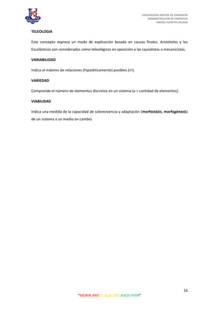 UNIVERSIDAD MAYOR DE SANSIMON
ADMINISTRACION DE EMPRESAS
ISMAEL FUENTES ZALADA
16
“MORIR ANTES, QUE ESCLAVOS VIVIR”
TELEOLOGIA
Este concepto expresa un modo de explicación basado en causas finales. Aristóteles y los
Escolásticos son considerados como teleológicos en oposición a las causalistas o mecanicistas.
VARIABILIDAD
Indica el máximo de relaciones (hipotéticamente) posibles (n!).
VARIEDAD
Comprende el número de elementos discretos en un sistema (v = cantidad de elementos).
VIABILIDAD
Indica una medida de la capacidad de sobrevivencia y adaptación (morfostásis, morfogénesis)
de un sistema a un medio en cambio.
 