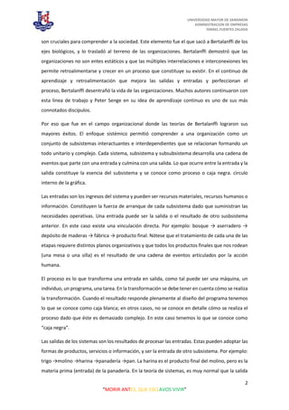 UNIVERSIDAD MAYOR DE SANSIMON
ADMINISTRACION DE EMPRESAS
ISMAEL FUENTES ZALADA
2
“MORIR ANTES, QUE ESCLAVOS VIVIR”
son cruciales para comprender a la sociedad. Este elemento fue el que sacó a Bertalanffi de los
ejes biológicos, y lo trasladó al terreno de las organizaciones. Bertalanffi demostró que las
organizaciones no son entes estáticos y que las múltiples interrelaciones e interconexiones les
permite retroalimentarse y crecer en un proceso que constituye su existir. En el continuo de
aprendizaje y retroalimentación que mejora las salidas y entradas y perfeccionan el
proceso, Bertalanffi desentrañó la vida de las organizaciones. Muchos autores continuaron con
esta linea de trabajo y Peter Senge en su idea de aprendizaje continuo es uno de sus más
connotados discípulos.
Por eso que fue en el campo organizacional donde las teorías de Bertalanffi lograron sus
mayores éxitos. El enfoque sistémico permitió comprender a una organización como un
conjunto de subsistemas interactuantes e interdependientes que se relacionan formando un
todo unitario y complejo. Cada sistema, subsistema y subsubsistema desarrolla una cadena de
eventos que parte con una entrada y culmina con una salida. Lo que ocurre entre la entrada y la
salida constituye la esencia del subsistema y se conoce como proceso o caja negra. cìrculo
interno de la gráfica.
Las entradas son los ingresos del sistema y pueden ser recursos materiales, recursos humanos o
información. Constituyen la fuerza de arranque de cada subsistema dado que suministran las
necesidades operativas. Una entrada puede ser la salida o el resultado de otro susbsistema
anterior. En este caso existe una vinculación directa. Por ejemplo: bosque → aserradero →
depósito de maderas → fábrica → producto final. Nótese que el tratamiento de cada una de las
etapas requiere distintos planos organizativos y que todos los productos finales que nos rodean
(una mesa o una silla) es el resultado de una cadena de eventos articulados por la acción
humana.
El proceso es lo que transforma una entrada en salida, como tal puede ser una máquina, un
individuo, un programa, una tarea. En la transformación se debe tener en cuenta cómo se realiza
la transformación. Cuando el resultado responde plenamente al diseño del programa tenemos
lo que se conoce como caja blanca; en otros casos, no se conoce en detalle cómo se realiza el
proceso dado que éste es demasiado complejo. En este caso tenemos lo que se conoce como
“caja negra”.
Las salidas de los sistemas son los resultados de procesar las entradas. Estas pueden adoptar las
formas de productos, servicios o información, y ser la entrada de otro subsistema. Por ejemplo:
trigo →molino →harina →panadería →pan. La harina es el producto final del molino, pero es la
materia prima (entrada) de la panadería. En la teoría de sistemas, es muy normal que la salida
 