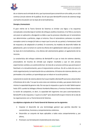 UNIVERSIDAD MAYOR DE SANSIMON
ADMINISTRACION DE EMPRESAS
ISMAEL FUENTES ZALADA
3
“MORIR ANTES, QUE ESCLAVOS VIVIR”
de un sistema sea la entrada de otro, que la procesará para convertirla en otra salida, en un ciclo
continuo (cìrculo exterior de la gráfica). De ahí que para Bertalanffi la teoría de sistemas tenga
una fuerte vinculación con las leyes de la termodinámica.
Sinergia y homeostasis
El gran mérito de la Teoria General de Sistemas es brindar una lógica a los esquemas
conceptuales conocidos bajo el nombre de enfoques analítico mecánicos. Si la TGS es una teoría
aún joven en aplicación y divulgación se debe a que los procesos inducidos por el racionalismo
son deterministas y perfectos, ciegos al entorno. Para el racionalismo cartesiano no existen
conceptos como la sinergia (el todo es mayor que la suma de sus partes) u homeostasis (nivel
de respuesta y de adaptación al cambio). En economìa, los modelos de desarrollo hablan de
globalización, pero no toman en cuenta los efectos de la globalización dado que no consideran
las leyes de la termodinámica, o los efectos del calentamiento global y el agotamiento de los
recursos.
La característica del enfoque sistémico de Bertalanffi es que se trata de sistemas abiertos,
procesadores de insumos de entrada que originan resultados y que en este proceso
experimentan cambios y se autotransforman. Se trata de un proceso continuo que promueve el
feed-back o la retroalimentación, para el mejoramiento continuo. De ahí su éxito de cara a la
visión organizacional y la maximización de sus subsistemas. Al tratarse de sistemas abiertos, son
permeables a los cambios y al aprendizaje que se induce en la acción práctica.
Justamente la noción de sistema abierto fue lo que impidió a Bertalanffi acercarse a desentrañar
el fenómeno de la vida. Y es que los seres vivos son sistemas cerrados, que poseen dentro de sí
mismos la capacidad de generar vida. Por eso que la respuesta a ¿qué es la vida? debió esperar
hasta 1971 cuando los biólogos chilenos Humberto Maturana y Francisco Varela desarrollaron
la noción de autopoiesis, es decir, la capacidad del organismo vivo para autorreproducirse.
Bertalanffi no dio respuesta a “¿qué es la vida?” pero desentrañó el gran misterio de la vida de
las organizaciones con su Teoría General de Sistemas.
Los objetivos originales de la Teoría General de Sistemas son los siguientes:
 Impulsar el desarrollo de una terminología general que permita describir las
características, funciones y comportamientos sistémicos.
 Desarrollar un conjunto de leyes aplicables a todos estos comportamientos y, por
último,
 Promover una formalización (matemática) de estas leyes.
 