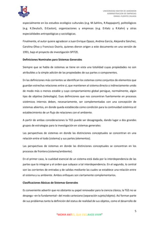 UNIVERSIDAD MAYOR DE SANSIMON
ADMINISTRACION DE EMPRESAS
ISMAEL FUENTES ZALADA
5
“MORIR ANTES, QUE ESCLAVOS VIVIR”
especialmente en los estudios ecológico culturales (e.g. M.Sahlins, R.Rappaport), politológicos
(e.g. K.Deutsch, D.Easton), organizaciones y empresas (e.g. D.Katz y R.Kahn) y otras
especialidades antropológicas y sociológicas.
Finalmente, el autor quiere agradecer a Juan Enrique Opazo, Andrea García, Alejandra Sánchez,
Carolina Oliva y Francisco Osorio, quienes dieron origen a este documento en una versión de
1991, bajo el proyecto de investigación SPITZE.
Definiciones Nominales para Sistemas Generales
Siempre que se habla de sistemas se tiene en vista una totalidad cuyas propiedades no son
atribuibles a la simple adición de las propiedades de sus partes o componentes.
En las definiciones más corrientes se identifican los sistemas como conjuntos de elementos que
guardan estrechas relaciones entre sí, que mantienen al sistema directo o indirectamente unido
de modo más o menos estable y cuyo comportamiento global persigue, normalmente, algún
tipo de objetivo (teleología). Esas definiciones que nos concentran fuertemente en procesos
sistémicos internos deben, necesariamente, ser complementadas con una concepción de
sistemas abiertos, en donde queda establecida como condición para la continuidad sistémica el
establecimiento de un flujo de relaciones con el ambiente.
A partir de ambas consideraciones la TGS puede ser desagregada, dando lugar a dos grandes
grupos de estrategias para la investigación en sistemas generales:
Las perspectivas de sistemas en donde las distinciones conceptuales se concentran en una
relación entre el todo (sistema) y sus partes (elementos).
Las perspectivas de sistemas en donde las distinciones conceptuales se concentran en los
procesos de frontera (sistema/ambiente).
En el primer caso, la cualidad esencial de un sistema está dada por la interdependencia de las
partes que lo integran y el orden que subyace a tal interdependencia. En el segundo, lo central
son las corrientes de entradas y de salidas mediante las cuales se establece una relación entre
el sistema y su ambiente. Ambos enfoques son ciertamente complementarios.
Clasificaciones Básicas de Sistemas Generales
Es conveniente advertir que no obstante su papel renovador para la ciencia clásica, la TGS no se
despega –en lo fundamental– del modo cartesiano (separación sujeto/objeto). Así forman parte
de sus problemas tanto la definición del status de realidad de sus objetos, como el desarrollo de
 