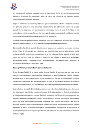 UNIVERSIDAD MAYOR DE SANSIMON
ADMINISTRACION DE EMPRESAS
ISMAEL FUENTES ZALADA
6
“MORIR ANTES, QUE ESCLAVOS VIVIR”
un instrumental analítico adecuado para el tratamiento lineal de los comportamientos
sistémicos (esquema de causalidad). Bajo ese marco de referencia los sistemas pueden
clasificarse de las siguientes maneras:
Según su entitividad los sistemas pueden ser agrupados en reales, ideales y modelos. Mientras
los primeros presumen una existencia independiente del observador (quien los puede
descubrir), los segundos son construcciones simbólicas, como el caso de la lógica y las
matemáticas, mientras que el tercer tipo corresponde a abstracciones de la realidad, en donde
se combina lo conceptual con las características de los objetos.
Con relación a su origen los sistemas pueden ser naturales o artificiales, distinción que apunta a
destacar la dependencia o no en su estructuración por parte de otros sistemas.
Con relación al ambiente o grado de aislamiento los sistemas pueden ser cerrados o abiertos,
según el tipo de intercambio que establecen con sus ambientes. Como se sabe, en este punto
se han producido importantes innovaciones en la TGS (observación de segundo orden), tales
como las nociones que se refieren a procesos que aluden a estructuras disipativas,
autorreferencialidad, autoobservación, autodescripción, autoorganización, reflexión y
autopoiesis (Arnold,M. & D.Rodríguez. 1991).
Bases Epistemológicas de la Teoría General de Sistemas
Según Bertalanffy (1976) se puede hablar de una filosofía de sistemas, ya que toda teoría
científica de gran alcance tiene aspectos metafísicos. El autor señala que "teoría" no debe
entenderse en su sentido restringido, esto es, matemático, sino que la palabra teoría está más
cercana, en su definición, a la idea de paradigma de Kuhn. El distingue en la filosofía de sistemas
una ontología de sistemas, una epistemología de sistemas y una filosofía de valores de sistemas.
La ontología se aboca a la definición de un sistema y al entendimiento de cómo están plasmados
los sistemas en los distintos niveles del mundo de la observación, es decir, la ontología se
preocupa de problemas tales como el distinguir un sistema real de un sistema conceptual. Los
sistemas reales son, por ejemplo, galaxias, perros, células y átomos. Los sistemas conceptuales
son la lógica, las matemáticas, la música y, en general, toda construcción simbólica. Bertalanffy
entiende la ciencia como un subsistema del sistema conceptual, definiéndola como un sistema
abstraído, es decir, un sistema conceptual correspondiente a la realidad. El señala que la
distinción entre sistema real y conceptual está sujeta a debate, por lo que no debe considerarse
en forma rígida.
 