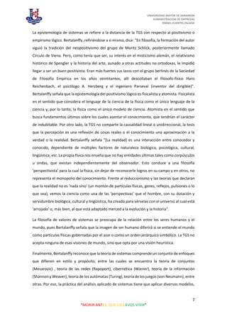UNIVERSIDAD MAYOR DE SANSIMON
ADMINISTRACION DE EMPRESAS
ISMAEL FUENTES ZALADA
7
“MORIR ANTES, QUE ESCLAVOS VIVIR”
La epistemología de sistemas se refiere a la distancia de la TGS con respecto al positivismo o
empirismo lógico. Bertalanffy, refiriéndose a si mismo, dice: "En filosofía, la formación del autor
siguió la tradición del neopositivismo del grupo de Moritz Schlick, posteriormente llamado
Círculo de Viena. Pero, como tenía que ser, su interés en el misticismo alemán, el relativismo
histórico de Spengler y la historia del arte, aunado a otras actitudes no ortodoxas, le impidió
llegar a ser un buen positivista. Eran más fuertes sus lazos con el grupo berlinés de la Sociedad
de Filosofía Empírica en los años veintitantos; allí descollaban el filósofo-físico Hans
Reichenbach, el psicólogo A. Herzberg y el ingeniero Parseval (inventor del dirigible)".
Bertalanffy señala que la epistemología del positivismo lógico es fisicalista y atomista. Fisicalista
en el sentido que considera el lenguaje de la ciencia de la física como el único lenguaje de la
ciencia y, por lo tanto, la física como el único modelo de ciencia. Atomista en el sentido que
busca fundamentos últimos sobre los cuales asentar el conocimiento, que tendrían el carácter
de indubitable. Por otro lado, la TGS no comparte la causalidad lineal o unidireccional, la tesis
que la percepción es una reflexión de cosas reales o el conocimiento una aproximación a la
verdad o la realidad. Bertalanffy señala "[La realidad] es una interacción entre conocedor y
conocido, dependiente de múltiples factores de naturaleza biológica, psicológica, cultural,
lingüística, etc. La propia física nos enseña que no hay entidades últimas tales como corpúsculos
u ondas, que existan independientemente del observador. Esto conduce a una filosofía
‘perspectivista’ para la cual la física, sin dejar de reconocerle logros en su campo y en otros, no
representa el monopolio del conocimiento. Frente al reduccionismo y las teorías que declaran
que la realidad no es ‘nada sino’ (un montón de partículas físicas, genes, reflejos, pulsiones o lo
que sea), vemos la ciencia como una de las ‘perspectivas’ que el hombre, con su dotación y
servidumbre biológica, cultural y lingüística, ha creado para vérselas con el universo al cual está
‘arrojado’ o, más bien, al que está adaptado merced a la evolución y la historia".
La filosofía de valores de sistemas se preocupa de la relación entre los seres humanos y el
mundo, pues Bertalanffy señala que la imagen de ser humano diferirá si se entiende el mundo
como partículas físicas gobernadas por el azar o como un orden jerárquico simbólico. La TGS no
acepta ninguna de esas visiones de mundo, sino que opta por una visión heurística.
Finalmente, Bertalanffy reconoce que la teoría de sistemas comprende un conjunto de enfoques
que difieren en estilo y propósito, entre las cuales se encuentra la teoría de conjuntos
(Mesarovic) , teoría de las redes (Rapoport), cibernética (Wiener), teoría de la información
(Shannon y Weaver), teoría de los autómatas (Turing), teoría de los juegos (von Neumann), entre
otras. Por eso, la práctica del análisis aplicado de sistemas tiene que aplicar diversos modelos,
 