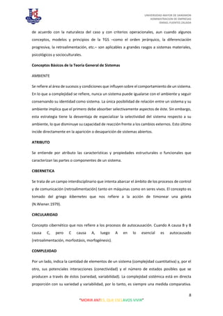 UNIVERSIDAD MAYOR DE SANSIMON
ADMINISTRACION DE EMPRESAS
ISMAEL FUENTES ZALADA
8
“MORIR ANTES, QUE ESCLAVOS VIVIR”
de acuerdo con la naturaleza del caso y con criterios operacionales, aun cuando algunos
conceptos, modelos y principios de la TGS –como el orden jerárquico, la diferenciación
progresiva, la retroalimentación, etc.– son aplicables a grandes rasgos a sistemas materiales,
psicológicos y socioculturales.
Conceptos Básicos de la Teoría General de Sistemas
AMBIENTE
Se refiere al área de sucesos y condiciones que influyen sobre el comportamiento de un sistema.
En lo que a complejidad se refiere, nunca un sistema puede igualarse con el ambiente y seguir
conservando su identidad como sistema. La única posibilidad de relación entre un sistema y su
ambiente implica que el primero debe absorber selectivamente aspectos de éste. Sin embargo,
esta estrategia tiene la desventaja de especializar la selectividad del sistema respecto a su
ambiente, lo que disminuye su capacidad de reacción frente a los cambios externos. Esto último
incide directamente en la aparición o desaparición de sistemas abiertos.
ATRIBUTO
Se entiende por atributo las características y propiedades estructurales o funcionales que
caracterizan las partes o componentes de un sistema.
CIBERNETICA
Se trata de un campo interdisciplinario que intenta abarcar el ámbito de los procesos de control
y de comunicación (retroalimentación) tanto en máquinas como en seres vivos. El concepto es
tomado del griego kibernetes que nos refiere a la acción de timonear una goleta
(N.Wiener.1979).
CIRCULARIDAD
Concepto cibernético que nos refiere a los procesos de autocausación. Cuando A causa B y B
causa C, pero C causa A, luego A en lo esencial es autocausado
(retroalimentación, morfostásis, morfogénesis).
COMPLEJIDAD
Por un lado, indica la cantidad de elementos de un sistema (complejidad cuantitativa) y, por el
otro, sus potenciales interacciones (conectividad) y el número de estados posibles que se
producen a través de éstos (variedad, variabilidad). La complejidad sistémica está en directa
proporción con su variedad y variabilidad, por lo tanto, es siempre una medida comparativa.
 