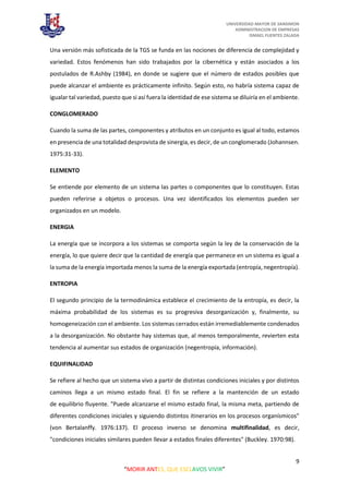 UNIVERSIDAD MAYOR DE SANSIMON
ADMINISTRACION DE EMPRESAS
ISMAEL FUENTES ZALADA
9
“MORIR ANTES, QUE ESCLAVOS VIVIR”
Una versión más sofisticada de la TGS se funda en las nociones de diferencia de complejidad y
variedad. Estos fenómenos han sido trabajados por la cibernética y están asociados a los
postulados de R.Ashby (1984), en donde se sugiere que el número de estados posibles que
puede alcanzar el ambiente es prácticamente infinito. Según esto, no habría sistema capaz de
igualar tal variedad, puesto que si así fuera la identidad de ese sistema se diluiría en el ambiente.
CONGLOMERADO
Cuando la suma de las partes, componentes y atributos en un conjunto es igual al todo, estamos
en presencia de una totalidad desprovista de sinergia, es decir, de un conglomerado (Johannsen.
1975:31-33).
ELEMENTO
Se entiende por elemento de un sistema las partes o componentes que lo constituyen. Estas
pueden referirse a objetos o procesos. Una vez identificados los elementos pueden ser
organizados en un modelo.
ENERGIA
La energía que se incorpora a los sistemas se comporta según la ley de la conservación de la
energía, lo que quiere decir que la cantidad de energía que permanece en un sistema es igual a
la suma de la energía importada menos la suma de la energía exportada (entropía, negentropía).
ENTROPIA
El segundo principio de la termodinámica establece el crecimiento de la entropía, es decir, la
máxima probabilidad de los sistemas es su progresiva desorganización y, finalmente, su
homogeneización con el ambiente. Los sistemas cerrados están irremediablemente condenados
a la desorganización. No obstante hay sistemas que, al menos temporalmente, revierten esta
tendencia al aumentar sus estados de organización (negentropía, información).
EQUIFINALIDAD
Se refiere al hecho que un sistema vivo a partir de distintas condiciones iniciales y por distintos
caminos llega a un mismo estado final. El fin se refiere a la mantención de un estado
de equilibrio fluyente. "Puede alcanzarse el mismo estado final, la misma meta, partiendo de
diferentes condiciones iniciales y siguiendo distintos itinerarios en los procesos organísmicos"
(von Bertalanffy. 1976:137). El proceso inverso se denomina multifinalidad, es decir,
"condiciones iniciales similares pueden llevar a estados finales diferentes" (Buckley. 1970:98).
 