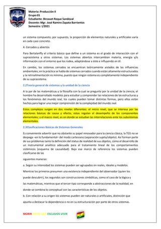 Materia: Producción II
Grupo:01
Estudiante: Birzavet Reque Sandoval
Docente: Mgr. José Ramiro Zapata Barrientos
Semestre: I/2021
MORIR ANTES QUE ESCLAVOS VIVIR
un sistema compuesto; por supuesto, la proporción de elementos naturales y artificiales varía
en cada caso concreto.
4. Cerrados y abiertos
Para Bertalanffy el criterio básico que define a un sistema es el grado de interacción con el
suprasistema y otros sistemas. Los sistemas abiertos intercambian materia, energía y/o
información con el entorno que los rodea, adaptándose a éste e influyendo en él.
En cambio, los sistemas cerrados se encuentran teóricamente aislados de las influencias
ambientales; en la práctica se habla de sistemas cerrados cuando están altamente estructurados
y la retroalimentación es mínima, puesto que ningún sistema es completamente independiente
de su suprasistema.
2.2Teoría general de sistemas y la unidad de la ciencia
A la par de las matemáticas y la filosofía con la cual se pregunta por la unidad de la ciencia, el
hombre ha desarrollado modelos para estudiar y comprender las relaciones de las estructuras y
los fenómenos del mundo real, los cuales pueden tomar distintas formas, pero ellos están
hechos para lograr una mejor comprensión de la complejidad del mundo real.
Estos complejos surgen en dos niveles diferentes: el micro nivel, que se interesa por las
relaciones básicas de causa y efecto, estas regulan el desempeño de los componentes
elementales; y el macro nivel, es en donde se estudian las interrelaciones ente los subsistemas
elementales.
2.3Clasificaciones Básicas de Sistemas Generales
Es conveniente advertir que no obstante su papel renovador para la ciencia clásica, la TGS no se
despega –en lo fundamental– del modo cartesiano (separación sujeta/objeto). Así forman parte
de sus problemas tanto la definición del status de realidad de sus objetos, como el desarrollo de
un instrumental analítico adecuado para el tratamiento lineal de los comportamientos
sistémicos (esquema de causalidad). Bajo ese marco de referencia los sistemas pueden
clasificarse de las
siguientes maneras:
a. Según su intensidad los sistemas pueden ser agrupados en reales, ideales y modelos.
Mientras los primeros presumen una existencia independiente del observador (quien los
puede descubrir), los segundos son construcciones simbólicas, como el caso de la lógica y
las matemáticas, mientras que el tercer tipo corresponde a abstracciones de la realidad, en
donde se combina lo conceptual con las características de los objetos.
b. Con relación a su origen los sistemas pueden ser naturales o artificiales, distinción que
apunta a destacar la dependencia o no en su estructuración por parte de otros sistemas.
 