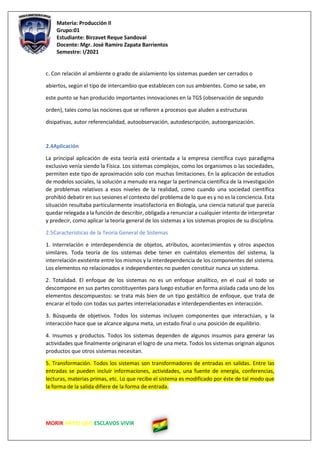 Materia: Producción II
Grupo:01
Estudiante: Birzavet Reque Sandoval
Docente: Mgr. José Ramiro Zapata Barrientos
Semestre: I/2021
MORIR ANTES QUE ESCLAVOS VIVIR
c. Con relación al ambiente o grado de aislamiento los sistemas pueden ser cerrados o
abiertos, según el tipo de intercambio que establecen con sus ambientes. Como se sabe, en
este punto se han producido importantes innovaciones en la TGS (observación de segundo
orden), tales como las nociones que se refieren a procesos que aluden a estructuras
disipativas, autor referencialidad, autoobservación, autodescripción, autoorganización.
2.4Aplicación
La principal aplicación de esta teoría está orientada a la empresa científica cuyo paradigma
exclusivo venía siendo la Física. Los sistemas complejos, como los organismos o las sociedades,
permiten este tipo de aproximación solo con muchas limitaciones. En la aplicación de estudios
de modelos sociales, la solución a menudo era negar la pertinencia científica de la investigación
de problemas relativos a esos niveles de la realidad, como cuando una sociedad científica
prohibió debatir en sus sesiones el contexto del problema de lo que es y no es la conciencia. Esta
situación resultaba particularmente insatisfactoria en Biología, una ciencia natural que parecía
quedar relegada a la función de describir, obligada a renunciar a cualquier intento de interpretar
y predecir, como aplicar la teoría general de los sistemas a los sistemas propios de su disciplina.
2.5Características de la Teoría General de Sistemas
1. Interrelación e interdependencia de objetos, atributos, acontecimientos y otros aspectos
similares. Toda teoría de los sistemas debe tener en cuéntalos elementos del sistema, la
interrelación existente entre los mismos y la interdependencia de los componentes del sistema.
Los elementos no relacionados e independientes no pueden constituir nunca un sistema.
2. Totalidad. El enfoque de los sistemas no es un enfoque analítico, en el cual el todo se
descompone en sus partes constituyentes para luego estudiar en forma aislada cada uno de los
elementos descompuestos: se trata más bien de un tipo gestáltico de enfoque, que trata de
encarar el todo con todas sus partes interrelacionadas e interdependientes en interacción.
3. Búsqueda de objetivos. Todos los sistemas incluyen componentes que interactúan, y la
interacción hace que se alcance alguna meta, un estado final o una posición de equilibrio.
4. Insumos y productos. Todos los sistemas dependen de algunos insumos para generar las
actividades que finalmente originaran el logro de una meta. Todos los sistemas originan algunos
productos que otros sistemas necesitan.
5. Transformación. Todos los sistemas son transformadores de entradas en salidas. Entre las
entradas se pueden incluir informaciones, actividades, una fuente de energía, conferencias,
lecturas, materias primas, etc. Lo que recibe el sistema es modificado por éste de tal modo que
la forma de la salida difiere de la forma de entrada.
 