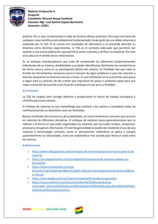 Materia: Producción II
Grupo:01
Estudiante: Birzavet Reque Sandoval
Docente: Mgr. José Ramiro Zapata Barrientos
Semestre: I/2021
MORIR ANTES QUE ESCLAVOS VIVIR
práctica. Por sí sola, no demuestra ni deja de mostrar efectos prácticos. Para que una teoría de
cualquier rama científica esté sólidamente fundamentada, ha de partir de una sólida coherencia
sostenida por la TGS. Si se cuenta con resultados de laboratorio y se pretende describir su
dinámica entre distintos experimentos, la TGS es el contexto adecuado que permitirá dar
soporte a una nueva explicación, que permitirá poner a prueba y verificar su exactitud. Por esto
se la ubica en el ámbito de las meta teorías.
Es un enfoque interdisciplinario que trata de comprender los diferentes comportamientos
individuales de un sistema, dividiéndolos y así poder identificarlas fácilmente las características
de forma única y como es su participación dentro del sistema. Su finalidad más que nada es
brindar las herramientas necesarias para la solución de algún problema o para dar solución a
diversas situaciones en diversas ciencias o ramas. Es una orientación en la cual brinda unos pasos
a seguir para su solución, de ahí a tener que improvisar los pasos o aumentar pasos para una
mejor resolución de acuerdo a tal situación o enfoque el cual será su finalidad.
3.Conclusión
La TGS ha surgido para corregir defectos y proporcionar el marco de trabajo conceptual y
científico para esos campos.
El Enfoque de sistemas es una metodología que auxiliará a los autores a considerar todas las
ramificaciones de sus decisiones unas ves diseñadas.
Buscar similitudes de estructura y de propiedades, así como fenómenos comunes que ocurren
en sistemas de diferentes disciplinas. El enfoque de sistemas busca generalizaciones que se
refieran a la forma en que están organizados los sistemas, por los cuales reciben, almacenan,
procesan y recuperan información. El nivel de generalidad se puede dar mediante el uso de una
notación y terminología comunes, como el ‘pensamiento sistemático se aplica a campos
aparentemente no relacionados. Como las matemáticas han servido para llenar el vació entre
las ciencias.
4.Refrerencias
1. https://www.elblogsalmon.com/conceptos-de-economia/que-es-la-teoria-general-de-
sistemas
2. https://psicologiaymente.com/psicologia/teoria-general-de-sistemas-ludwig-von-
bertalanffy
3. https://www.monografias.com/cgi-
bin/search.cgi?substring=0&bool=or&nb=1&query=teoria+general+de+sistemas&busc
ar=Buscar
4. https://sites.google.com/site/ingsistemasdanielfernandez/assignments
5. https://www.comminit.com/la/content/teor%C3%ADa-general-de-
sistemas#:~:text=Los%20objetivos%20originales%20de%20la,aplicables%20a%20todos
%20estos%20comportamientos.
 