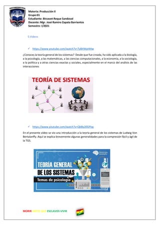 Materia: Producción II
Grupo:01
Estudiante: Birzavet Reque Sandoval
Docente: Mgr. José Ramiro Zapata Barrientos
Semestre: I/2021
MORIR ANTES QUE ESCLAVOS VIVIR
5.Videos
✓ https://www.youtube.com/watch?v=7y8ItWpI4Aw
¿Conoces la teoría general de los sistemas? Desde que fue creada, ha sido aplicada a la biología,
a la psicología, a las matemáticas, a las ciencias computacionales, a la economía, a la sociología,
a la política y a otras ciencias exactas y sociales, especialmente en el marco del análisis de las
interacciones
✓ https://www.youtube.com/watch?v=QbBy20GPlqc
En el presente vídeo se vio una introducción a la teoría general de los sistemas de Ludwig Von
Bertalanffy. Aquí se explica brevemente algunas generalidades para la compresión fácil y ágil de
la TGS.
 
