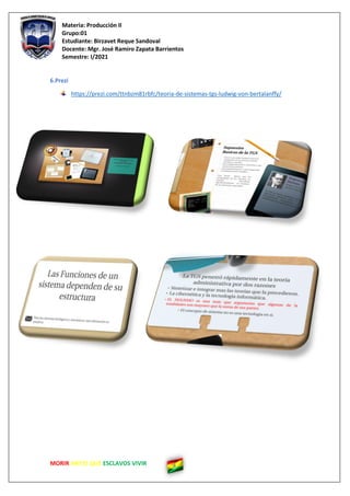 Materia: Producción II
Grupo:01
Estudiante: Birzavet Reque Sandoval
Docente: Mgr. José Ramiro Zapata Barrientos
Semestre: I/2021
MORIR ANTES QUE ESCLAVOS VIVIR
6.Prezi
https://prezi.com/ttnbzm81rbfc/teoria-de-sistemas-tgs-ludwig-von-bertalanffy/
 