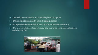  Las acciones contenidas en la estrategia se otorgarán:
 •De acuerdo con la edad y sexo de cada persona;
 •Independientemente del motivo de la atención demandada, y
 •De conformidad con las políticas y disposiciones generales aplicables a
cada institución
 