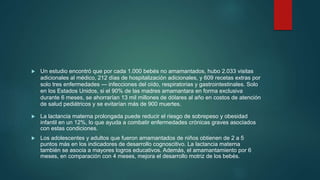  Un estudio encontró que por cada 1.000 bebés no amamantados, hubo 2.033 visitas
adicionales al médico, 212 días de hospitalización adicionales, y 609 recetas extras por
solo tres enfermedades — infecciones del oído, respiratorias y gastrointestinales. Solo
en los Estados Unidos, si el 90% de las madres amamantara en forma exclusiva
durante 6 meses, se ahorrarían 13 mil millones de dólares al año en costos de atención
de salud pediátricos y se evitarían más de 900 muertes.
 La lactancia materna prolongada puede reducir el riesgo de sobrepeso y obesidad
infantil en un 12%, lo que ayuda a combatir enfermedades crónicas graves asociados
con estas condiciones.
 Los adolescentes y adultos que fueron amamantados de niños obtienen de 2 a 5
puntos más en los indicadores de desarrollo cognoscitivo. La lactancia materna
también se asocia a mayores logros educativos. Además, el amamantamiento por 6
meses, en comparación con 4 meses, mejora el desarrollo motriz de los bebés.
 