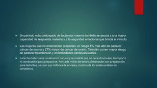 Un período más prolongado de lactancia materna también se asocia a una mayor
capacidad de respuesta materna y a la seguridad emocional que brinda el vínculo.
 Las mujeres que no amamantan presentan un riesgo 4% más alto de padecer
cáncer de mama y 27% mayor de cáncer de ovario. También corren mayor riesgo
de padecer hipertensión y enfermedades cardiovasculares.
 La leche materna es un alimento natural y renovable que no necesita envase, transporte
ni combustible para prepararse. Por cada millón de bebés alimentados con preparación
para lactantes, se usan 150 millones de envases, muchos de los cuales acaban en
vertederos.
 
