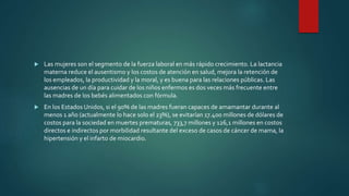  Las mujeres son el segmento de la fuerza laboral en más rápido crecimiento. La lactancia
materna reduce el ausentismo y los costos de atención en salud, mejora la retención de
los empleados, la productividad y la moral, y es buena para las relaciones públicas. Las
ausencias de un día para cuidar de los niños enfermos es dos veces más frecuente entre
las madres de los bebés alimentados con fórmula.
 En los Estados Unidos, si el 90% de las madres fueran capaces de amamantar durante al
menos 1 año (actualmente lo hace solo el 23%), se evitarían 17.400 millones de dólares de
costos para la sociedad en muertes prematuras, 733,7 millones y 126,1 millones en costos
directos e indirectos por morbilidad resultante del exceso de casos de cáncer de mama, la
hipertensión y el infarto de miocardio.
 