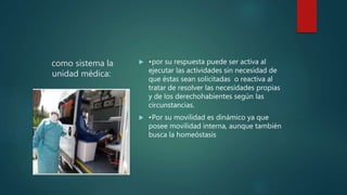 como sistema la
unidad médica:
 •por su respuesta puede ser activa al
ejecutar las actividades sin necesidad de
que éstas sean solicitadas o reactiva al
tratar de resolver las necesidades propias
y de los derechohabientes según las
circunstancias.
 •Por su movilidad es dinámico ya que
posee movilidad interna, aunque también
busca la homeóstasis
 