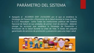 PARÁMETRO DEL SISTEMA
 Apegado al ACUERDO DOF: 23/10/2003 por el que se establece la
Estrategia de Prevención y Promoción de la Salud durante la Línea de Vida,
la C.C.E. Naucalpan como Todas las instituciones públicas del Sistema
Nacional de Salud en sus unidades de primer nivel de atención, deberán
otorgar las acciones que establece la Estrategia de Prevención y
Promoción de la Salud durante la Línea de Vida. A través del paquete
garantizado de servicios de promoción y prevención para una mejor salud
 