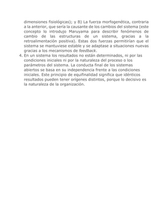 dimensiones fisiológicas); y B) La fuerza morfogenética, contraria
a la anterior, que sería la causante de los cambios del sistema (este
concepto lo introdujo Maruyama para describir fenómenos de
cambio de las estructuras de un sistema, gracias a la
retroalimentación positiva). Estas dos fuerzas permitirían que el
sistema se mantuviese estable y se adaptase a situaciones nuevas
gracias a los mecanismos de feedback.
4. En un sistema los resultados no están determinados, ni por las
condiciones iniciales ni por la naturaleza del proceso o los
parámetros del sistema. La conducta final de los sistemas
abiertos se basa en su independencia frente a las condiciones
iniciales. Este principio de equifinalidad significa que idénticos
resultados pueden tener orígenes distintos, porque lo decisivo es
la naturaleza de la organización.
 