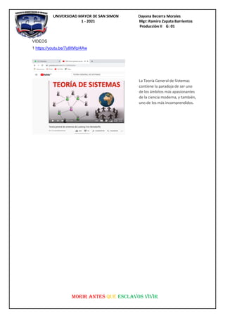 UNIVERSIDAD MAYOR DE SAN SIMON Dayana Becerra Morales
1 - 2021 Mgr: Ramiro Zapata Barrientos
Producción II G: 01
MORIR ANTES QUE ESCLAVOS VIVIR
VIDEOS
1 https://youtu.be/7y8ItWpI4Aw
La Teoría General de Sistemas
contiene la paradoja de ser uno
de los ámbitos más apasionantes
de la ciencia moderna, y también,
uno de los más incomprendidos.
 