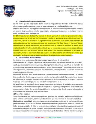 UNIVERSIDAD MAYOR DE SAN SIMON
Alba Nayeli Cayo Poma
Mgr. José Ramiro Zapata Barrientos
Mercadotecnia III
Semestre 1/2021
¡MORIR ANTES QUE ESCLAVOS VIVIR!
2. Que es la Teoría General de Sistemas
La TGS afirma que las propiedades de los sistemas, no pueden ser descritos en términos de sus
elementos separados; su comprensión se presenta cuando se estudian globalmente.
La teoría de sistemas o teoría general de los sistemas es el estudio interdisciplinario de los sistemas
en general. Su propósito es estudiar los principios aplicables a los sistemas en cualquier nivel en
todos los campos de la investigación.
En 1950 Ludwig von Bertalanffy planteó la teoría general de sistemas propiamente dicha.
Posteriormente, en la década de los setenta, Humberto Maturana desarrolló el concepto de
autopoiesis, el que da cuenta de la organización de los sistemas vivos como redes cerradas de
autoproducción de los componentes que las constituyen. W. Ross Ashby y Norbert Wiener
desarrollaron la teoría matemática de la comunicación y control de sistemas a través de la
regulación de la retroalimentación (cibernética), que se encuentra estrechamente relacionada con
la teoría de control. En la misma década, René Thom y E.C. Zeeman plantearon la teoría de las
catástrofes, rama de las matemáticas de acuerdo con bifurcaciones en sistemas dinámicos que
clasifica los fenómenos caracterizados por súbitos desplazamientos en su conducta. 4
3. Características de los sistemas
Un sistema es un conjunto de objetos unidos por alguna forma de interacción o
Interdependencia. Cualquier conjunto de partes unidas entre sí puede ser considerado un sistema,
desde que las relaciones entre las partes y el comportamiento del todo sea el foco de atención. Un
conjunto de partes que se atraen mutuamente (como el sistema solar), o un grupo de personas en
una organización, una red industrial, un circuito eléctrico, un computador o un ser vivo pueden ser
visualizados como sistemas.
Realmente, es difícil decir dónde comienza y dónde termina determinado sistema. Los límites
(fronteras) entre el sistema y su ambiente admiten cierta arbitrariedad. El propio universo parece
estar formado de múltiples sistemas que se compenetran. Es posible pasar de un sistema a otro que
lo abarca, como también pasar a una versión menor contenida en él.
De la definición de Bertalanffy, según la cual el sistema es un conjunto de unidades recíprocamente
relacionadas, se deducen dos conceptos: el propósito (u objetivo) y el de globalizo (o totalidad. Esos
dos conceptos reflejan dos características básicas en un sistema. Las demás características dadas a
continuación son derivan de estos dos conceptos.
a) Propósito u objetivo:
Todo sistema tiene uno o algunos propósitos u objetivos. Las unidades o elementos (u Objetos),
como también las relaciones, definen una distribución que trata siempre de alcanzar un objetivo.
b) Globalismo o totalidad: todo sistema tiene una naturaleza orgánica, por la cual una acción que
produzca cambio en una de las unidades del sistema, con mucha probabilidad producirá cambios en
todas las otras unidades de éste. En otros términos, cualquier estimulación en cualquier unidad del
sistema afectará todas las demás unidades, debido a la relación existente entre ellas. El efecto total
de esos cambios o alteraciones se presentará como un ajuste del todo al sistema. El sistema siempre
 