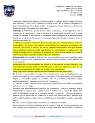 UNIVERSIDAD MAYOR DE SAN SIMON
Alba Nayeli Cayo Poma
Mgr. José Ramiro Zapata Barrientos
Mercadotecnia III
Semestre 1/2021
¡MORIR ANTES QUE ESCLAVOS VIVIR!
reaccionará globalmente a cualquier estímulo producido en cualquier parte o unidad. Existe una
relación de causa y efecto entre las diferentes partes del sistema. Así, el Sistema sufre cambios y el
ajuste sistemático es continuo. De los cambios y de los ajustes continuos del sistema se derivan dos
fenómenos el de la entropía y el de la homeostasia. 5
c) Entropía Es la tendencia que los sistemas tienen al desgaste, a la desintegración, para el
relajamiento de los estándares y para un aumento de la aleatoriedad. A medida que la entropía
aumenta, los sistemas se descomponen en estados más simples. La segunda ley de la termodinámica
explica que la entropía en los sistemas aumenta con el correr del tiempo, como ya se vio en el
capítulo sobre cibernética.
A medida que aumenta la información, disminuye la entropía, pues la información es la base de la
configuración y del orden. Si por falta de comunicación o por ignorancia, los estándares de
autoridad, las funciones, la jerarquía, etc. de una organización formal pasan a ser gradualmente
abandonados, la entropía aumenta y la organización se va reduciendo a formas gradualmente más
simples y rudimentarias de individuos y de grupos. De ahí el concepto de neguentropía, o sea, la
información como medio o instrumento de ordenación del sistema.
d) Homeostasis: Es el equilibrio dinámico entre las partes del sistema. Los sistemas tienen una
tendencia adaptarse con el fin de alcanzar un equilibrio interno frente a los cambios externos del
medio ambiente.
La definición de un sistema depende del interés de la persona que pretenda analizarlo. Una
organización, por ejemplo, podrá ser entendida como un sistema o subsistema, o más aun un
supersistema, dependiendo del análisis que se quiera hacer: que el sistema
Tenga un grado de autonomía mayor que el subsistema y menor que el supersistema.
Por lo tanto, es una cuestión de enfoque. Así, un departamento puede ser visualizado como un
sistema, compuesto de vario subsistemas (secciones o sectores) e integrado en un supersistema (la
empresa, como también puede ser visualizado como un subsistema compuesto por otros
subsistemas (secciones o sectores), perteneciendo a un sistema.
(La empresa), que está integrado en un supersistema (el mercado o la comunidad. Todo depende
de la forma como se enfoque.
El sistema total aquel representado por todos los componentes y relaciones necesarios para la
realización de un objetivo, dado un cierto número de restricciones. El objetivo del sistema total
define la finalidad para la cual fueron ordenados todos los componentes y relaciones del sistema,
mientras que las restricciones del sistema son las limitaciones introducidas en su operación que
definen los límites (fronteras) del sistema y posibilitan explicar las condiciones bajo las cuales debe
operar.
El término sistema es generalmente empleado en el sentido de sistema total.
Los componentes necesarios para la operación de un sistema total son llamados subsistemas, los
que, a su vez, están formados por la reunión de nuevo subsistemas más detallados. Así, tanto la
 