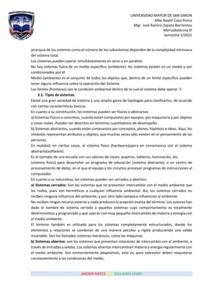 UNIVERSIDAD MAYOR DE SAN SIMON
Alba Nayeli Cayo Poma
Mgr. José Ramiro Zapata Barrientos
Mercadotecnia III
Semestre 1/2021
¡MORIR ANTES QUE ESCLAVOS VIVIR!
jerarquía de los sistemas como el número de los subsistemas dependen de la complejidad intrínseca
del sistema total.
Los sistemas pueden operar simultáneamente en serie o en paralelo.
No hay sistemas fuera de un medio específico (ambiente): los sistemas existen en un medio y son
condicionados por él.
Medio (ambiente) es el conjunto de todos los objetos que, dentro de un límite específico pueden
tener alguna influencia sobre la operación del Sistema.
Los límites (fronteras) son la condición ambiental dentro de la cual el sistema debe operar. 5
3.1. Tipos de sistemas
Existe una gran variedad de sistema y una amplia gama de tipologías para clasificarlos, de acuerdo
con ciertas características básicas.
En cuanto a su constitución, los sistemas pueden ser físicos o abstractos:
a) Sistemas físicos o concretos, cuando están compuestos por equipos, por maquinaria y por objetos
y cosas reales. Pueden ser descritos en términos cuantitativos de desempeño.
b) Sistemas abstractos, cuando están compuestos por conceptos, planes, hipótesis e ideas. Aquí, los
símbolos representan atributos y objetos, que muchas veces sólo existen en el pensamiento de las
personas.
En realidad, en ciertos casos, el sistema físico (hardware)opera en consonancia con el sistema
abstracto(software).
Es el ejemplo de una escuela con sus salones de clases, pupitres, tableros, iluminación, etc.
(sistema físico) para desarrollar un programa de educación (sistema abstracto); o un centro de
procesamiento de datos, en el que el equipo y los circuitos procesan programas de instrucciones al
computador.
En cuanto a su naturaleza, los sistemas pueden ser cerrados o abiertos:
a) Sistemas cerrados: Son los sistemas que no presentan intercambio con el medio ambiente que
los rodea, pues son herméticos a cualquier influencia ambiental. Así, los sistemas cerrados no
reciben ninguna influencia del ambiente, y por otro lado tampoco influencian al ambiente.
No reciben ningún recurso externo y nada producen la acepción exacta del término. Los autores han
dado el nombre de sistema cerrado a aquellos sistemas cuyo comportamiento es totalmente
determinístico y programado y que operan con muy pequeño intercambio de materia y energía con
el medio ambiente.
El término también es utilizado para los sistemas completamente estructurados, donde los
elementos y relaciones se combinan de una manera peculiar y rígida produciendo una salida
invariable. Son los llamados sistemas mecánicos, como las máquinas.
b) Sistemas abiertos: son los sistemas que presentan relaciones de intercambio con el ambiente, a
través de entradas y salidas. Los sistemas abiertos intercambian materia y energía regularmente con
el medio ambiente. Son eminentemente adaptativos, esto es, para sobrevivir deben reajustarse
constantemente a las condiciones del medio.
 