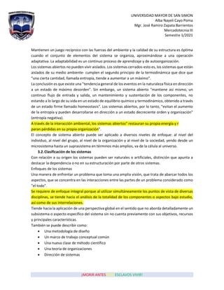 UNIVERSIDAD MAYOR DE SAN SIMON
Alba Nayeli Cayo Poma
Mgr. José Ramiro Zapata Barrientos
Mercadotecnia III
Semestre 1/2021
¡MORIR ANTES QUE ESCLAVOS VIVIR!
Mantienen un juego recíproco con las fuerzas del ambiente y la calidad de su estructura es óptima
cuando el conjunto de elementos del sistema se organiza, aproximándose a una operación
adaptativa. La adaptabilidad es un continuo proceso de aprendizaje y de autoorganización.
Los sistemas abiertos no pueden vivir aislados. Los sistemas cerrados-esto es, los sistemas que están
aislados de su medio ambiente- cumplen el segundo principio de la termodinámica que dice que
"una cierta cantidad, llamada entropía, tiende a aumentar a un máximo".
La conclusión es que existe una "tendencia general de los eventos en la naturaleza física en dirección
a un estado de máximo desorden". Sin embargo, un sistema abierto "mantiene así mismo, un
continuo flujo de entrada y salida, un mantenimiento y sustentación de los componentes, no
estando a lo largo de su vida en un estado de equilibrio químico y termodinámico, obtenido a través
de un estado firme llamado homeostasis". Los sistemas abiertos, por lo tanto, "evitan el aumento
de la entropía y pueden desarrollarse en dirección a un estado decreciente orden y organización"
(entropía negativa).
A través de la interacción ambiental, los sistemas abiertos" restauran su propia energía y r
paran pérdidas en su propia organización".
El concepto de sistema abierto puede ser aplicado a diversos niveles de enfoque: al nivel del
individuo, al nivel del grupo, al nivel de la organización y al nivel de la sociedad, yendo desde un
microsistema hasta un suprasistema en términos más amplios, va de la célula al universo.
3.2.Clasificación de los sistemas
Con relación a su origen los sistemas pueden ser naturales o artificiales, distinción que apunta a
destacar la dependencia o no en su estructuración por parte de otros sistemas.
Enfoques de los sistemas
Una manera de enfrentar un problema que toma una amplia visión, que trata de abarcar todos los
aspectos, que se concentra en las interacciones entre las partes de un problema considerado como
"el todo".
Se requiere de enfoque integral porque al utilizar simultáneamente los puntos de vista de diversas
disciplinas, se tiende hacia el análisis de la totalidad de los componentes o aspectos bajo estudio,
así como de sus interrelaciones.
Tiende hacia la aplicación de una perspectiva global en el sentido que no aborda detalladamente un
subsistema o aspecto específico del sistema sin no cuenta previamente con sus objetivos, recursos
y principales características.
También se puede describir como:
• Una metodología de diseño
• Un marco de trabajo conceptual común
• Una nueva clase de método científico
• Una teoría de organizaciones
• Dirección de sistemas
 