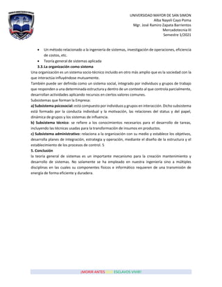 UNIVERSIDAD MAYOR DE SAN SIMON
Alba Nayeli Cayo Poma
Mgr. José Ramiro Zapata Barrientos
Mercadotecnia III
Semestre 1/2021
¡MORIR ANTES QUE ESCLAVOS VIVIR!
• Un método relacionado a la ingeniería de sistemas, investigación de operaciones, eficiencia
de costos, etc.
• Teoría general de sistemas aplicada
3.3.La organización como sistema
Una organización es un sistema socio-técnico incluido en otro más amplio que es la sociedad con la
que interactúa influyéndose mutuamente.
También puede ser definida como un sistema social, integrado por individuos y grupos de trabajo
que responden a una determinada estructura y dentro de un contexto al que controla parcialmente,
desarrollan actividades aplicando recursos en ciertos valores comunes.
Subsistemas que forman la Empresa:
a) Subsistema psicosocial: está compuesto por individuos y grupos en interacción. Dicho subsistema
está formado por la conducta individual y la motivación, las relaciones del status y del papel,
dinámica de grupos y los sistemas de influencia.
b) Subsistema técnico: se refiere a los conocimientos necesarios para el desarrollo de tareas,
incluyendo las técnicas usadas para la transformación de insumos en productos.
c) Subsistema administrativo: relaciona a la organización con su medio y establece los objetivos,
desarrolla planes de integración, estrategia y operación, mediante el diseño de la estructura y el
establecimiento de los procesos de control. 5
5. Conclusión
la teoría general de sistemas es un importante mecanismo para la creación mantenimiento y
desarrollo de sistemas. No solamente se ha empleado en nuestra ingeniería sino a múltiples
disciplinas en las cuales su componentes físicos e informático requieren de una transmisión de
energía de forma eficiente y duradera.
 