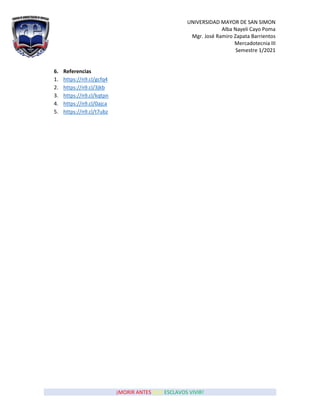 UNIVERSIDAD MAYOR DE SAN SIMON
Alba Nayeli Cayo Poma
Mgr. José Ramiro Zapata Barrientos
Mercadotecnia III
Semestre 1/2021
¡MORIR ANTES QUE ESCLAVOS VIVIR!
6. Referencias
1. https://n9.cl/gcfq4
2. https://n9.cl/3jkb
3. https://n9.cl/kqtpn
4. https://n9.cl/0ajca
5. https://n9.cl/t7ubz
 