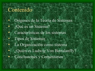 15
Contenido
• Orígenes de la Teoría de Sistemas
• ¿Qué es un Sistema?
• Características de los sistemas
• Tipos de Sistemas
• La Organización como sistema
• ¿Quién es Ludwig Von Bertalanffy?
• Conclusiones y Comentarios
 