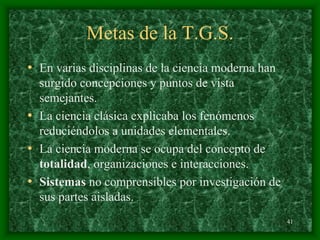 41
Metas de la T.G.S.
• En varias disciplinas de la ciencia moderna han
surgido concepciones y puntos de vista
semejantes.
• La ciencia clásica explicaba los fenómenos
reduciéndolos a unidades elementales.
• La ciencia moderna se ocupa del concepto de
totalidad, organizaciones e interacciones.
• Sistemas no comprensibles por investigación de
sus partes aisladas.
 
