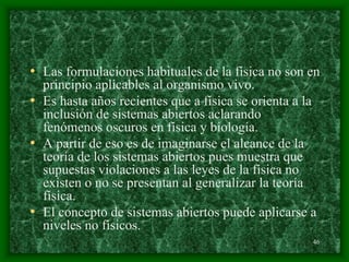 46
• Las formulaciones habituales de la física no son en
principio aplicables al organismo vivo.
• Es hasta años recientes que a física se orienta a la
inclusión de sistemas abiertos aclarando
fenómenos oscuros en física y biología.
• A partir de eso es de imaginarse el alcance de la
teoría de los sistemas abiertos pues muestra que
supuestas violaciones a las leyes de la física no
existen o no se presentan al generalizar la teoría
física.
• El concepto de sistemas abiertos puede aplicarse a
niveles no físicos.
 