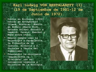 5
Karl Ludwig VON BERTALANFFY (I)
(19 de Septiembre de 1901-12 de
Junio de 1972).
• Doctor en Biología (1926)
nacido en Aztsgerdorf
(Viena, Austria). Muerto
en Búfalo (Nueva York,
Estados Unidos).Estudió a
Lamarck, Darwin, Haeckel y
Marx entre otros.
• Abarcó campos como la
Psicología y Psiquiatría,
la Filosofía de la
ciencia, Historia y C.
Sociales y Teoría del
Simbolismo.
• Trascendió la dicotomía
“mecanicista vs.
Vitalista” con su
concepción orgánica y
holística de la Biología.
 
