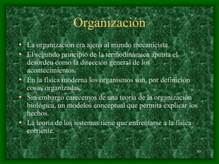 50
Organización
• La organización era ajena al mundo mecanicista.
• El segundo principio de la termodinámica apunta el
desorden como la dirección general de los
acontecimientos.
• En la física moderna los organismos son, por definición
cosas organizadas.
• Sin embargo carecemos de una teoría de la organización
biológica, un modelos conceptual que permita explicar los
hechos.
• La teoria de los sistemas tiene que enfrentarse a la física
corriente.
 