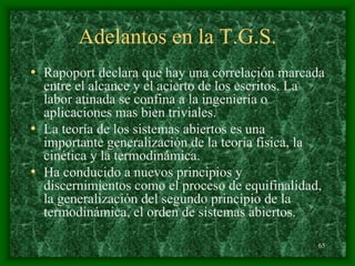 65
Adelantos en la T.G.S.
• Rapoport declara que hay una correlación marcada
entre el alcance y el acierto de los escritos. La
labor atinada se confina a la ingeniería o
aplicaciones mas bien triviales.
• La teoría de los sistemas abiertos es una
importante generalización de la teoría física, la
cinética y la termodinámica.
• Ha conducido a nuevos principios y
discernimientos como el proceso de equifinalidad,
la generalización del segundo principio de la
termodinámica, el orden de sistemas abiertos.
 