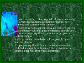 76
• Un sistema químico abierto puede alcanzar un estado
uniforma independiente del tiempo mientras se
mantenga en conjunto y en sus fases.
• Un sistema cerrados en equilibrio no requiere energía
para su preservación, ni puede obtenerse energía de él,
es por eso que el equilibrio químico es incapaz de
realizar trabajo.
• Así la capacidad de trabajar solo es posible en un
sistema abierto.
• El aparente equilibrio de un sistema abierto es en
realidad un equilibrio dinámico que se mantiene a
distancia del equilibrio y realiza trabajo.
 