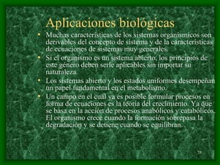 78
Aplicaciones biológicas
• Muchas características de los sistemas organísmicos son
derivables del concepto de sistema y de la características
de ecuaciones de sistemas muy generales.
• Si el organismo es un sistema abierto, los principios de
este género deben serle aplicables sin importar su
naturaleza.
• Los sistemas abierto y los estados uniformes desempeñan
un papel fundamental en el metabolismo.
• Un campo en el cual ya es posible formular procesos en
forma de ecuaciones es la teoría del crecimiento. Ya que
se basa en la acción de procesos anabólicos y catabólicos.
El organismo crece cuando la formación sobrepasa la
degradación y se detiene cuando se equilibran.
 