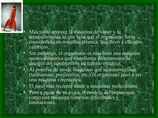 81
• Más tarde aparece la máquina de vapor y la
termodinámica lo que hizo que el organismo fuera
considerado un máquina térmica, que llevó a cálculos
calóricos.
• Sin embargo, el organismo es más bien una máquina
quimiodinámica que transforma directamente la
energía del combustible en trabajo efectivo.
• Al ponerse de moda máquinas que se autorregulan
(termostato, proyectiles, etc.) el organismo pasó a ser
una máquina cibernética.
• El paso más reciente alude a máquinas moleculares.
• Pero a pesar de su éxito, el modelo del organismo
como una máquina tiene sus dificultades y
limitaciones.
 