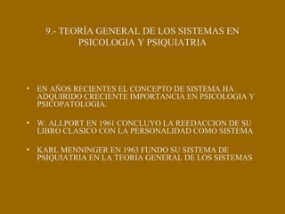 9.- TEORÍA GENERAL DE LOS SISTEMAS EN
PSICOLOGIA Y PSIQUIATRIA
• EN AÑOS RECIENTES EL CONCEPTO DE SISTEMA HA
ADQUIRIDO CRECIENTE IMPORTANCIA EN PSICOLOGIA Y
PSICOPATOLOGIA.
• W. ALLPORT EN 1961 CONCLUYO LA REEDACCION DE SU
LIBRO CLASICO CON LA PERSONALIDAD COMO SISTEMA
• KARL MENNINGER EN 1963 FUNDO SU SISTEMA DE
PSIQUIATRIA EN LA TEORIA GENERAL DE LOS SISTEMAS
 