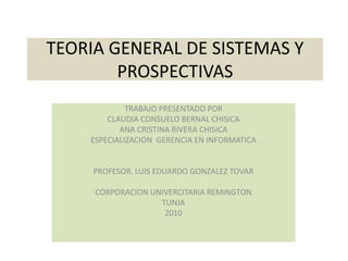 TEORIA GENERAL DE SISTEMAS Y PROSPECTIVAS TRABAJO PRESENTADO POR  CLAUDIA CONSUELO BERNAL CHISICA  ANA CRISTINA RIVERA CHISICA ESPECIALIZACION  GERENCIA EN INFORMATICA PROFESOR. LUIS EDUARDO GONZALEZ TOVAR CORPORACION UNIVERCITARIA REMINGTON TUNJA  2010 