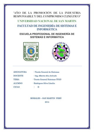 "AÑO DE LA PROMOCIÓN DE LA INDUSTRIA
RESPONSABLE Y DEL COMPROMISO CLIMÁTICO"
UNIVERSIDAD NACIONAL DE SAN MARTIN
FACULTAD DE INGENIERÍA DE SISTEMAS E
INFORMÁTICA
ESCUELA PROFESIONAL DE INGENIERÍA DE
SISTEMAS E INFORMÁTICA
ÁSIGNATURA : Teoría General de Sistemas
DOCENTE : Ing. Alberto Alva Arévalo
TEMA : Teoría General Sistemas (TGS)
ALUMNO : Rodriguez Silva Llanlin
CICLO : II
MORALES – SAN MARTIN PERÚ
2014
 