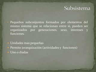 • Pequeños subconjuntos formados por elementos del
mismo sistema que se relacionan entre si, pueden ser
organizados por generaciones, sexo, intereses y
funciones.
 Unidades mas pequeñas
 Permite jerarquización (actividades y funciones)
 Uno o díadas
 