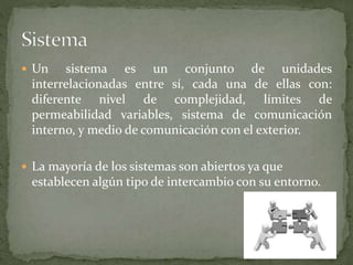  Un sistema es un conjunto de unidades
interrelacionadas entre sí, cada una de ellas con:
diferente nivel de complejidad, límites de
permeabilidad variables, sistema de comunicación
interno, y medio de comunicación con el exterior.
 La mayoría de los sistemas son abiertos ya que
establecen algún tipo de intercambio con su entorno.
 