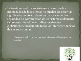  La teoría general de los sistemas afirma que las
propiedades de los sistemas no pueden ser descritas
significativamente en términos de sus elementos
separados. La comprensión de los sistemas solamente
se presenta cuando se estudian los sistemas
globalmente, involcrando todas las interdependencias
du sus subsistemas
 No comprenderemos al paciente si no consideramos a su
familia
 