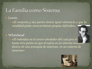  Lewin
 «El conjunto y sus partes tienen igual relevancia y que la
totalidad posee características propias definidas»
 Whitehead
 «El individuo es el centro alrededor del cual gira el grupo,
hasta otro punto en que el sujeto es un sistema incluido
dentro de una jerarquía de sistemas, en un sistema de
sistemas»
 